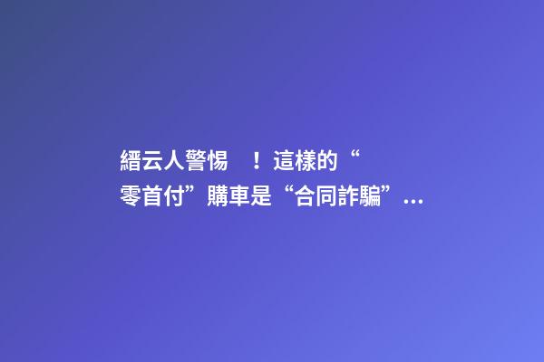 縉云人警惕！這樣的“零首付”購車是“合同詐騙”！